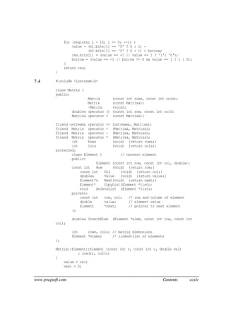 www.pragsoft.com Contents ccxlv
for (register i = 15; i >= 0; --i) {
value = (n1.bits[i] == '0' ? 0 : 1) -
(n2.bits[i] == '0' ? 0 : 1) + borrow;
res.bits[i] = (value == -1 || value == 1 ? '1': '0');
borrow = (value == -1 || borrow != 0 && value == 1 ? 1 : 0);
}
return res;
}
7.4 #include <iostream.h>
class Matrix {
public:
Matrix (const int rows, const int cols);
Matrix (const Matrix&);
~Matrix (void);
double& operator () (const int row, const int col);
Matrix& operator = (const Matrix&);
friend ostream& operator << (ostream&, Matrix&);
friend Matrix operator + (Matrix&, Matrix&);
friend Matrix operator - (Matrix&, Matrix&);
friend Matrix operator * (Matrix&, Matrix&);
int Rows (void) {return rows;}
int Cols (void) {return cols;}
protected:
class Element { // nonzero element
public:
Element (const int row, const int col, double);
const int Row (void) {return row;}
const int Col (void) {return col;}
double& Value (void) {return value;}
Element*& Next(void) {return next;}
Element* CopyList(Element *list);
void DeleteList (Element *list);
private:
const int row, col; // row and column of element
double value; // element value
Element *next; // pointer to next element
};
double& InsertElem (Element *elem, const int row, const int
col);
int rows, cols; // matrix dimensions
Element *elems; // linked-list of elements
};
Matrix::Element::Element (const int r, const int c, double val)
: row(r), col(c)
{
value = val;
next = 0;
 