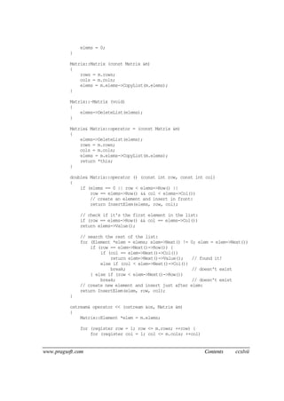 www.pragsoft.com Contents ccxlvii
elems = 0;
}
Matrix::Matrix (const Matrix &m)
{
rows = m.rows;
cols = m.cols;
elems = m.elems->CopyList(m.elems);
}
Matrix::~Matrix (void)
{
elems->DeleteList(elems);
}
Matrix& Matrix::operator = (const Matrix &m)
{
elems->DeleteList(elems);
rows = m.rows;
cols = m.cols;
elems = m.elems->CopyList(m.elems);
return *this;
}
double& Matrix::operator () (const int row, const int col)
{
if (elems == 0 || row < elems->Row() ||
row == elems->Row() && col < elems->Col())
// create an element and insert in front:
return InsertElem(elems, row, col);
// check if it's the first element in the list:
if (row == elems->Row() && col == elems->Col())
return elems->Value();
// search the rest of the list:
for (Element *elem = elems; elem->Next() != 0; elem = elem->Next())
if (row == elem->Next()->Row()) {
if (col == elem->Next()->Col())
return elem->Next()->Value(); // found it!
else if (col < elem->Next()->Col())
break; // doesn't exist
} else if (row < elem->Next()->Row())
break; // doesn't exist
// create new element and insert just after elem:
return InsertElem(elem, row, col);
}
ostream& operator << (ostream &os, Matrix &m)
{
Matrix::Element *elem = m.elems;
for (register row = 1; row <= m.rows; ++row) {
for (register col = 1; col <= m.cols; ++col)
 