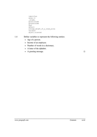 www.pragsoft.com Contents xxvii
identifier
seven_11
_unique_
gross-income
gross$income
2by2
default
average_weight_of_a_large_pizza
variable
object.oriented
1.4 Define variables to represent the following entities:
 Age of a person.
 Income of an employee.
 Number of words in a dictionary.
 A letter of the alphabet.
 A greeting message. 
 