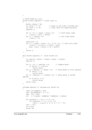 www.pragsoft.com Contents ccliv
}
// SHIFT RIGHT by n bits
BitVec BitVec::operator >> (const short n)
{
BitVec r(bytes * 8);
int zeros = n / 8; // bytes on the right to become zero
int shift = n % 8; // right shift for remaining bytes
register i;
for (i = 0; i < bytes - zeros; ++i) // shift bytes right
r.vec[i] = vec[i + zeros];
for (; i < bytes; ++i) // zero right bytes
r.vec[i] = 0;
uchar prev = 0;
for (i = r.bytes - zeros - 1; i >= 0; --i) { // shift bits right
r.vec[i] = (r.vec[i] >> shift) | prev;
prev = vec[i + zeros] << (8 - shift);
}
return r;
}
Bool BitVec::operator == (const BitVec &v)
{
int smaller = bytes < v.bytes ? bytes : v.bytes;
register i;
for (i = 0; i < smaller; ++i) // compare bytes
if (vec[i] != v.vec[i])
return false;
for (i = smaller; i < bytes; ++i) // extra bytes in first operand
if (vec[i] != 0)
return false;
for (i = smaller; i < v.bytes; ++i) // extra bytes in second
operand
if (v.vec[i] != 0)
return false;
return true;
}
ostream& operator << (ostream &os, BitVec &v)
{
const int maxBytes = 256;
char buf[maxBytes * 8 + 1];
char *str = buf;
int n = v.bytes > maxBytes ? maxBytes : v.bytes;
for (register i = n-1; i >= 0; --i)
for (register j = 7; j >= 0; --j)
*str++ = v.vec[i] & (1 << j) ? '1' : '0';
*str = '0';
os << buf;
return os;
 