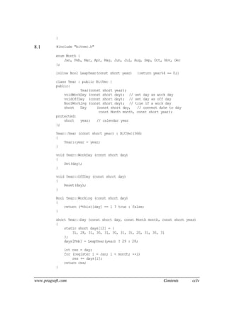 www.pragsoft.com Contents cclv
}
8.1 #include "bitvec.h"
enum Month {
Jan, Feb, Mar, Apr, May, Jun, Jul, Aug, Sep, Oct, Nov, Dec
};
inline Bool LeapYear(const short year) {return year%4 == 0;}
class Year : public BitVec {
public:
Year(const short year);
voidWorkDay (const short day); // set day as work day
voidOffDay (const short day); // set day as off day
BoolWorking (const short day); // true if a work day
short Day (const short day, // convert date to day
const Month month, const short year);
protected:
short year; // calendar year
};
Year::Year (const short year) : BitVec(366)
{
Year::year = year;
}
void Year::WorkDay (const short day)
{
Set(day);
}
void Year::OffDay (const short day)
{
Reset(day);
}
Bool Year::Working (const short day)
{
return (*this)[day] == 1 ? true : false;
}
short Year::Day (const short day, const Month month, const short year)
{
static short days[12] = {
31, 28, 31, 30, 31, 30, 31, 31, 20, 31, 30, 31
};
days[Feb] = LeapYear(year) ? 29 : 28;
int res = day;
for (register i = Jan; i < month; ++i)
res += days[i];
return res;
}
 