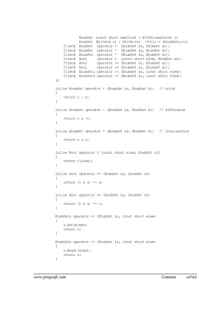 www.pragsoft.com Contents cclviii
EnumSet (const short maxCard) : BitVec(maxCard) {}
EnumSet (BitVec& v) : BitVec(v) {*this = (EnumSet&)v;}
friend EnumSet operator + (EnumSet &s, EnumSet &t);
friend EnumSet operator - (EnumSet &s, EnumSet &t);
friend EnumSet operator * (EnumSet &s, EnumSet &t);
friend Bool operator % (const short elem, EnumSet &s);
friend Bool operator <= (EnumSet &s, EnumSet &t);
friend Bool operator >= (EnumSet &s, EnumSet &t);
friend EnumSet& operator << (EnumSet &s, const short elem);
friend EnumSet& operator >> (EnumSet &s, const short elem);
};
inline EnumSet operator + (EnumSet &s, EnumSet &t) // union
{
return s | t;
}
inline EnumSet operator - (EnumSet &s, EnumSet &t) // difference
{
return s & ~t;
}
inline EnumSet operator * (EnumSet &s, EnumSet &t) // intersection
{
return s & t;
}
inline Bool operator % (const short elem, EnumSet &t)
{
return t[elem];
}
inline Bool operator <= (EnumSet &s, EnumSet &t)
{
return (t & s) == s;
}
inline Bool operator >= (EnumSet &s, EnumSet &t)
{
return (t & s) == t;
}
EnumSet& operator << (EnumSet &s, const short elem)
{
s.Set(elem);
return s;
}
EnumSet& operator >> (EnumSet &s, const short elem)
{
s.Reset(elem);
return s;
}
 