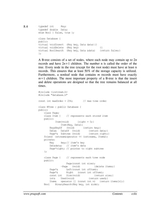 www.pragsoft.com Contents cclix
8.4 typedef int Key;
typedef double Data;
enum Bool { false, true };
class Database {
public:
virtual voidInsert (Key key, Data data){}
virtual voidDelete (Key key) {}
virtual BoolSearch (Key key, Data &data) {return false;}
};
A B-tree consists of a set of nodes, where each node may contain up to 2n
records and have 2n+1 children. The number n is called the order of the
tree. Every node in the tree (except for the root node) must have at least n
records. This ensures that at least 50% of the storage capacity is utilized.
Furthermore, a nonleaf node that contains m records must have exactly
m+1 children. The most important property of a B-tree is that the insert
and delete operations are designed so that the tree remains balanced at all
times.
#include <iostream.h>
#include "database.h"
const int maxOrder = 256; // max tree order
class BTree : public Database {
public:
class Page;
class Item { // represents each stored item
public:
Item(void) {right = 0;}
Item(Key, Data);
Key&KeyOf (void) {return key;}
Data& DataOf (void) {return data;}
Page*& Subtree (void) {return right;}
friend ostream&operator << (ostream&, Item&);
private:
Key key;// item's key
Datadata; // item's data
Page*right; // pointer to right subtree
};
class Page { // represents each tree node
public:
Page(const int size);
~Page (void) {delete items;}
Page*& Left(const int ofItem);
Page*& Right (const int ofItem);
const int Size(void) {return size;}
int& Used(void) {return used;}
Item& operator [] (const int n) {return items[n];}
Bool BinarySearch(Key key, int &idx);
 