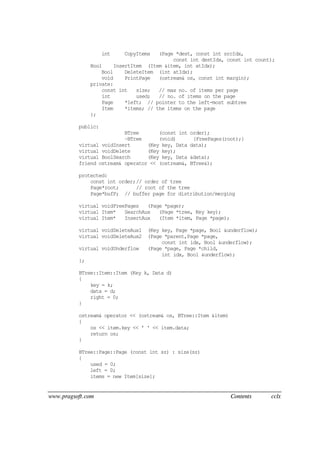 www.pragsoft.com Contents cclx
int CopyItems (Page *dest, const int srcIdx,
const int destIdx, const int count);
Bool InsertItem (Item &item, int atIdx);
Bool DeleteItem (int atIdx);
void PrintPage (ostream& os, const int margin);
private:
const int size; // max no. of items per page
int used; // no. of items on the page
Page *left; // pointer to the left-most subtree
Item *items; // the items on the page
};
public:
BTree (const int order);
~BTree (void) {FreePages(root);}
virtual voidInsert (Key key, Data data);
virtual voidDelete (Key key);
virtual BoolSearch (Key key, Data &data);
friend ostream& operator << (ostream&, BTree&);
protected:
const int order;// order of tree
Page*root; // root of the tree
Page*bufP; // buffer page for distribution/merging
virtual voidFreePages (Page *page);
virtual Item* SearchAux (Page *tree, Key key);
virtual Item* InsertAux (Item *item, Page *page);
virtual voidDeleteAux1 (Key key, Page *page, Bool &underflow);
virtual voidDeleteAux2 (Page *parent,Page *page,
const int idx, Bool &underflow);
virtual voidUnderflow (Page *page, Page *child,
int idx, Bool &underflow);
};
BTree::Item::Item (Key k, Data d)
{
key = k;
data = d;
right = 0;
}
ostream& operator << (ostream& os, BTree::Item &item)
{
os << item.key << ' ' << item.data;
return os;
}
BTree::Page::Page (const int sz) : size(sz)
{
used = 0;
left = 0;
items = new Item[size];
 