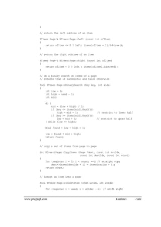 www.pragsoft.com Contents cclxi
}
// return the left subtree of an item
BTree::Page*& BTree::Page::Left (const int ofItem)
{
return ofItem <= 0 ? left: items[ofItem - 1].Subtree();
}
// return the right subtree of an item
BTree::Page*& BTree::Page::Right (const int ofItem)
{
return ofItem < 0 ? left : items[ofItem].Subtree();
}
// do a binary search on items of a page
// returns true if successful and false otherwise
Bool BTree::Page::BinarySearch (Key key, int &idx)
{
int low = 0;
int high = used - 1;
int mid;
do {
mid = (low + high) / 2;
if (key <= items[mid].KeyOf())
high = mid - 1; // restrict to lower half
if (key >= items[mid].KeyOf())
low = mid + 1; // restrict to upper half
} while (low <= high);
Bool found = low - high > 1;
idx = found ? mid : high;
return found;
}
// copy a set of items from page to page
int BTree::Page::CopyItems (Page *dest, const int srcIdx,
const int destIdx, const int count)
{
for (register i = 0; i < count; ++i) // straight copy
dest->items[destIdx + i] = items[srcIdx + i];
return count;
}
// insert an item into a page
Bool BTree::Page::InsertItem (Item &item, int atIdx)
{
for (register i = used; i > atIdx; --i) // shift right
 