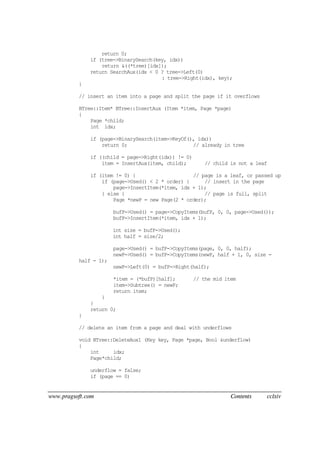 www.pragsoft.com Contents cclxiv
return 0;
if (tree->BinarySearch(key, idx))
return &((*tree)[idx]);
return SearchAux(idx < 0 ? tree->Left(0)
: tree->Right(idx), key);
}
// insert an item into a page and split the page if it overflows
BTree::Item* BTree::InsertAux (Item *item, Page *page)
{
Page *child;
int idx;
if (page->BinarySearch(item->KeyOf(), idx))
return 0; // already in tree
if ((child = page->Right(idx)) != 0)
item = InsertAux(item, child); // child is not a leaf
if (item != 0) { // page is a leaf, or passed up
if (page->Used() < 2 * order) { // insert in the page
page->InsertItem(*item, idx + 1);
} else { // page is full, split
Page *newP = new Page(2 * order);
bufP->Used() = page->CopyItems(bufP, 0, 0, page->Used());
bufP->InsertItem(*item, idx + 1);
int size = bufP->Used();
int half = size/2;
page->Used() = bufP->CopyItems(page, 0, 0, half);
newP->Used() = bufP->CopyItems(newP, half + 1, 0, size -
half - 1);
newP->Left(0) = bufP->Right(half);
*item = (*bufP)[half]; // the mid item
item->Subtree() = newP;
return item;
}
}
return 0;
}
// delete an item from a page and deal with underflows
void BTree::DeleteAux1 (Key key, Page *page, Bool &underflow)
{
int idx;
Page*child;
underflow = false;
if (page == 0)
 
