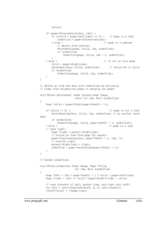 www.pragsoft.com Contents cclxv
return;
if (page->BinarySearch(key, idx)) {
if ((child = page->Left(idx)) == 0) { // page is a leaf
underflow = page->DeleteItem(idx);
} else { // page is a subtree
// delete from subtree:
DeleteAux2(page, child, idx, underflow);
if (underflow)
Underflow(page, child, idx - 1, underflow);
}
} else { // is not on this page
child = page->Right(idx);
DeleteAux1(key, child, underflow); // should be in child
if (underflow)
Underflow(page, child, idx, underflow);
}
}
// delete an item and deal with underflows by borrowing
// items from neighboring pages or merging two pages
void BTree::DeleteAux2 (Page *parent,Page *page,
const int idx, Bool &underflow)
{
Page *child = page->Right(page->Used() - 1);
if (child != 0) { // page is not a leaf
DeleteAux2(parent, child, idx, underflow); // go another level
down
if (underflow)
Underflow(page, child, page->Used() - 1, underflow);
} else { // page is a leaf
// save right:
Page *right = parent->Right(idx);
// borrow an item from page for parent:
page->CopyItems(parent, page->Used() - 1, idx, 1);
// restore right:
parent->Right(idx) = right;
underflow = page->DeleteItem(page->Used() - 1);
}
}
// handle underflows
void BTree::Underflow (Page *page, Page *child,
int idx, Bool &underflow)
{
Page *left = idx < page->Used() - 1 ? child : page->Left(idx);
Page *right = left == child ? page->Right(++idx) : child;
// copy contents of left, parent item, and right onto bufP:
int size = left->CopyItems(bufP, 0, 0, left->Used());
(*bufP)[size] = (*page)[idx];
 