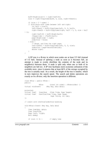 www.pragsoft.com Contents cclxvi
bufP->Right(size++) = right->Left(0);
size += right->CopyItems(bufP, 0, size, right->Used());
if (size > 2 * order) {
// distribute bufP items between left and right:
int half = size/2;
left->Used() = bufP->CopyItems(left, 0, 0, half);
right->Used() = bufP->CopyItems(right, half + 1, 0, size - half
- 1);
right->Left(0) = bufP->Right(half);
(*page)[idx] = (*bufP)[half];
page->Right(idx) = right;
underflow = false;
} else {
// merge, and free the right page:
left->Used() = bufP->CopyItems(left, 0, 0, size);
underflow = page->DeleteItem(idx);
delete right;
}
}
A B*-tree is a B-tree in which most nodes are at least 2/3 full (instead
of 1/2 full). Instead of splitting a node as soon as it becomes full, an
attempt is made to evenly distribute the contents of the node and its
neighbor(s) between them. A node is split only when one or both of its
neighbors are full too. A B*-tree facilitates more economic utilization of the
available store, since it ensures that at least 66% of the storage occupied by
the tree is actually used. As a result, the height of the tree is smaller, which
in turn improves the search speed. The search and delete operations are
exactly as in a B-tree; only the insertion operation is different.
class BStar : public BTree {
public:
BStar (const int order) : BTree(order) {}
virtual voidInsert (Key key, Data data);
protected:
virtual Item* InsertAux (Item *item, Page *page);
virtual Item* Overflow(Item *item, Page *page,
Page *child, int idx);
};
// insert with overflow/underflow handling
void BStar::Insert (Key key, Data data)
{
Item item(key, data);
Item *overflow;
Page *left, *right;
Bool dummy;
if (root == 0) { // empty tree
 