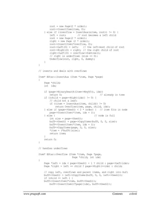www.pragsoft.com Contents cclxvii
root = new Page(2 * order);
root->InsertItem(item, 0);
} else if ((overflow = InsertAux(&item, root)) != 0) {
left = root; // root becomes a left child
root = new Page(2 * order);
right = new Page (2 * order);
root->InsertItem(*overflow, 0);
root->Left(0) = left; // the left-most child of root
root->Right(0) = right; // the right child of root
right->Left(0) = overflow->Subtree();
// right is underflown (size == 0):
Underflow(root, right, 0, dummy);
}
}
// inserts and deals with overflows
Item* BStar::InsertAux (Item *item, Page *page)
{
Page *child;
int idx;
if (page->BinarySearch(item->KeyOf(), idx))
return 0; // already in tree
if ((child = page->Right(idx)) != 0) {
// child not a leaf:
if ((item = InsertAux(item, child)) != 0)
return Overflow(item, page, child, idx);
} else if (page->Used() < 2 * order) { // item fits in node
page->InsertItem(*item, idx + 1);
} else { // node is full
int size = page->Used();
bufP->Used() = page->CopyItems(bufP, 0, 0, size);
bufP->InsertItem(*item, idx + 1);
bufP->CopyItems(page, 0, 0, size);
*item = (*bufP)[size];
return item;
}
return 0;
}
// handles underflows
Item* BStar::Overflow (Item *item, Page *page,
Page *child, int idx)
{
Page *left = idx < page->Used() - 1 ? child : page->Left(idx);
Page *right = left == child ? page->Right(++idx) : child;
// copy left, overflown and parent items, and right into buf:
bufP->Used() = left->CopyItems(bufP, 0, 0, left->Used());
if (child == left ) {
bufP->InsertItem(*item, bufP->Used());
bufP->InsertItem((*page)[idx], bufP->Used());
 