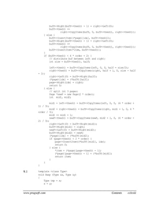 www.pragsoft.com Contents cclxviii
bufP->Right(bufP->Used() - 1) = right->Left(0);
bufP->Used() +=
right->CopyItems(bufP, 0, bufP->Used(), right->Used());
} else {
bufP->InsertItem((*page)[idx], bufP->Used());
bufP->Right(bufP->Used() - 1) = right->Left(0);
bufP->Used() +=
right->CopyItems(bufP, 0, bufP->Used(), right->Used());
bufP->InsertItem(*item, bufP->Used());
}
if (bufP->Used() < 4 * order + 2) {
// distribute buf between left and right:
int size = bufP->Used(), half;
left->Used() = bufP->CopyItems(left, 0, 0, half = size/2);
right->Used() = bufP->CopyItems(right, half + 1, 0, size - half
- 1);
right->Left(0) = bufP->Right(half);
(*page)[idx] = (*bufP)[half];
page->Right(idx) = right;
return 0;
} else {
// split int 3 pages:
Page *newP = new Page(2 * order);
int mid1, mid2;
mid1 = left->Used() = bufP->CopyItems(left, 0, 0, (4 * order +
1) / 3);
mid2 = right->Used() = bufP->CopyItems(right, mid1 + 1, 0, 4 *
order / 3);
mid2 += mid1 + 1;
newP->Used() = bufP->CopyItems(newP, mid2 + 1, 0, (4 * order +
2) / 3);
right->Left(0) = bufP->Right(mid1);
bufP->Right(mid1) = right;
newP->Left(0) = bufP->Right(mid2);
bufP->Right(mid2) = newP;
(*page)[idx] = (*bufP)[mid2];
if (page->Used() < 2 * order) {
page->InsertItem((*bufP)[mid1], idx);
return 0;
} else {
*item = (*page)[page->Used() - 1];
(*page)[page->Used() - 1] = (*bufP)[mid1];
return item;
}
}
}
9.1 template <class Type>
void Swap (Type &x, Type &y)
{
Type tmp = x;
x = y;
 