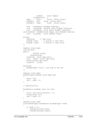 www.pragsoft.com Contents cclxx
BinNode (const Type&);
~BinNode(void) {}
Type& Value (void) {return value;}
BinNode*& Left (void) {return left;}
BinNode*& Right (void) {return right;}
void FreeSubtree (BinNode *subtree);
void InsertNode (BinNode *node, BinNode *&subtree);
void DeleteNode (const Type&, BinNode *&subtree);
const BinNode* FindNode(const Type&, const BinNode *subtree);
void PrintNode (const BinNode *node);
private:
Typevalue; // node value
BinNode *left; // pointer to left child
BinNode *right; // pointer to right child
};
template <class Type>
class BinTree {
public:
BinTree (void);
~BinTree(void);
voidInsert (const Type &val);
void Delete (const Type &val);
BoolFind(const Type &val);
voidPrint (void);
protected:
BinNode<Type> *root;// root node of the tree
};
template <class Type>
BinNode<Type>::BinNode (const Type &val)
{
value = val;
left = right = 0;
}
// specialization:
BinNode<Str>::BinNode (const Str &str)
{
value = new char[strlen(str) + 1];
strcpy(value, str);
left = right = 0;
}
template <class Type>
void BinNode<Type>::FreeSubtree (BinNode<Type> *node)
{
if (node != 0) {
FreeSubtree(node->left);
FreeSubtree(node->right);
 