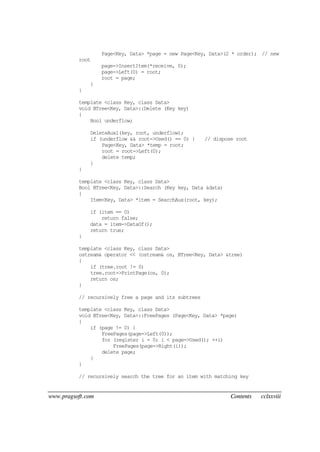 www.pragsoft.com Contents cclxxviii
Page<Key, Data> *page = new Page<Key, Data>(2 * order); // new
root
page->InsertItem(*receive, 0);
page->Left(0) = root;
root = page;
}
}
template <class Key, class Data>
void BTree<Key, Data>::Delete (Key key)
{
Bool underflow;
DeleteAux1(key, root, underflow);
if (underflow && root->Used() == 0) { // dispose root
Page<Key, Data> *temp = root;
root = root->Left(0);
delete temp;
}
}
template <class Key, class Data>
Bool BTree<Key, Data>::Search (Key key, Data &data)
{
Item<Key, Data> *item = SearchAux(root, key);
if (item == 0)
return false;
data = item->DataOf();
return true;
}
template <class Key, class Data>
ostream& operator << (ostream& os, BTree<Key, Data> &tree)
{
if (tree.root != 0)
tree.root->PrintPage(os, 0);
return os;
}
// recursively free a page and its subtrees
template <class Key, class Data>
void BTree<Key, Data>::FreePages (Page<Key, Data> *page)
{
if (page != 0) {
FreePages(page->Left(0));
for (register i = 0; i < page->Used(); ++i)
FreePages(page->Right(i));
delete page;
}
}
// recursively search the tree for an item with matching key
 