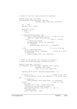 www.pragsoft.com Contents cclxxx
}
// delete an item from a page and deal with underflows
template <class Key, class Data>
void BTree<Key, Data>::DeleteAux1 (Key key,
Page<Key, Data> *page, Bool &underflow)
{
int idx;
Page<Key, Data> *child;
underflow = false;
if (page == 0)
return;
if (page->BinarySearch(key, idx)) {
if ((child = page->Left(idx)) == 0) { // page is a leaf
underflow = page->DeleteItem(idx);
} else { // page is a subtree
// delete from subtree:
DeleteAux2(page, child, idx, underflow);
if (underflow)
Underflow(page, child, idx - 1, underflow);
}
} else { // is not on this page
child = page->Right(idx);
DeleteAux1(key, child, underflow); // should be in child
if (underflow)
Underflow(page, child, idx, underflow);
}
}
// delete an item and deal with underflows by borrowing
// items from neighboring pages or merging two pages
template <class Key, class Data>
void BTree<Key, Data>::DeleteAux2 (Page<Key, Data> *parent,
Page<Key, Data> *page,
const int idx, Bool &underflow)
{
Page<Key, Data> *child = page->Right(page->Used() - 1);
if (child != 0) { // page is not a leaf
DeleteAux2(parent, child, idx, underflow); // go another level
down
if (underflow)
Underflow(page, child, page->Used() - 1, underflow);
} else { // page is a leaf
// save right:
Page<Key, Data> *right = parent->Right(idx);
// borrow an item from page for parent:
page->CopyItems(parent, page->Used() - 1, idx, 1);
// restore right:
parent->Right(idx) = right;
 