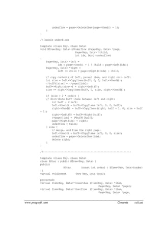 www.pragsoft.com Contents cclxxxi
underflow = page->DeleteItem(page->Used() - 1);
}
}
// handle underflows
template <class Key, class Data>
void BTree<Key, Data>::Underflow (Page<Key, Data> *page,
Page<Key, Data> *child,
int idx, Bool &underflow)
{
Page<Key, Data> *left =
idx < page->Used() - 1 ? child : page->Left(idx);
Page<Key, Data> *right =
left == child ? page->Right(++idx) : child;
// copy contents of left, parent item, and right onto bufP:
int size = left->CopyItems(bufP, 0, 0, left->Used());
(*bufP)[size] = (*page)[idx];
bufP->Right(size++) = right->Left(0);
size += right->CopyItems(bufP, 0, size, right->Used());
if (size > 2 * order) {
// distribute bufP items between left and right:
int half = size/2;
left->Used() = bufP->CopyItems(left, 0, 0, half);
right->Used() = bufP->CopyItems(right, half + 1, 0, size - half
- 1);
right->Left(0) = bufP->Right(half);
(*page)[idx] = (*bufP)[half];
page->Right(idx) = right;
underflow = false;
} else {
// merge, and free the right page:
left->Used() = bufP->CopyItems(left, 0, 0, size);
underflow = page->DeleteItem(idx);
delete right;
}
}
//-------------------------------------------------------------
template <class Key, class Data>
class BStar : public BTree<Key, Data> {
public:
BStar (const int order) : BTree<Key, Data>(order)
{}
virtual voidInsert (Key key, Data data);
protected:
virtual Item<Key, Data>*InsertAux (Item<Key, Data> *item,
Page<Key, Data> *page);
virtual Item<Key, Data>*Overflow (Item<Key, Data> *item,
Page<Key, Data> *page,
 