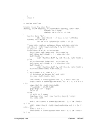 www.pragsoft.com Contents cclxxxiii
}
return 0;
}
// handles underflows
template <class Key, class Data>
Item<Key, Data>* BStar<Key, Data>::Overflow (Item<Key, Data> *item,
Page<Key, Data> *page,
Page<Key, Data> *child, int idx)
{
Page<Key, Data> *left =
idx < page->Used() - 1 ? child : page->Left(idx);
Page<Key, Data> *right =
left == child ? page->Right(++idx) : child;
// copy left, overflown and parent items, and right into buf:
bufP->Used() = left->CopyItems(bufP, 0, 0, left->Used());
if (child == left ) {
bufP->InsertItem(*item, bufP->Used());
bufP->InsertItem((*page)[idx], bufP->Used());
bufP->Right(bufP->Used() - 1) = right->Left(0);
bufP->Used() +=
right->CopyItems(bufP, 0, bufP->Used(), right->Used());
} else {
bufP->InsertItem((*page)[idx], bufP->Used());
bufP->Right(bufP->Used() - 1) = right->Left(0);
bufP->Used() +=
right->CopyItems(bufP, 0, bufP->Used(), right->Used());
bufP->InsertItem(*item, bufP->Used());
}
if (bufP->Used() < 4 * order + 2) {
// distribute buf between left and right:
int size = bufP->Used(), half;
left->Used() = bufP->CopyItems(left, 0, 0, half = size/2);
right->Used() = bufP->CopyItems(right, half + 1, 0, size - half
- 1);
right->Left(0) = bufP->Right(half);
(*page)[idx] = (*bufP)[half];
page->Right(idx) = right;
return 0;
} else {
// split int 3 pages:
Page<Key, Data> *newP = new Page<Key, Data>(2 * order);
int mid1, mid2;
mid1 = left->Used() = bufP->CopyItems(left, 0, 0, (4 * order +
1) / 3);
mid2 = right->Used() = bufP->CopyItems(right, mid1 + 1, 0, 4 *
order / 3);
mid2 += mid1 + 1;
newP->Used() = bufP->CopyItems(newP, mid2 + 1, 0, (4 * order +
2) / 3);
 