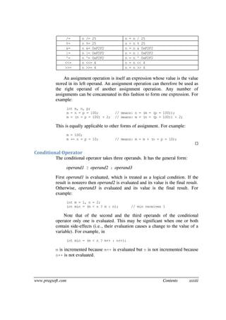 www.pragsoft.com Contents xxxiii
/= n /= 25 n = n / 25
%= n %= 25 n = n % 25
&= n &= 0xF2F2 n = n & 0xF2F2
|= n |= 0xF2F2 n = n | 0xF2F2
^= n ^= 0xF2F2 n = n ^ 0xF2F2
<<= n <<= 4 n = n << 4
>>= n >>= 4 n = n >> 4
An assignment operation is itself an expression whose value is the value
stored in its left operand. An assignment operation can therefore be used as
the right operand of another assignment operation. Any number of
assignments can be concatenated in this fashion to form one expression. For
example:
int m, n, p;
m = n = p = 100; // means: n = (m = (p = 100));
m = (n = p = 100) + 2; // means: m = (n = (p = 100)) + 2;
This is equally applicable to other forms of assignment. For example:
m = 100;
m += n = p = 10; // means: m = m + (n = p = 10);

Conditional Operator
The conditional operator takes three operands. It has the general form:
operand1 ? operand2 : operand3
First operand1 is evaluated, which is treated as a logical condition. If the
result is nonzero then operand2 is evaluated and its value is the final result.
Otherwise, operand3 is evaluated and its value is the final result. For
example:
int m = 1, n = 2;
int min = (m < n ? m : n); // min receives 1
Note that of the second and the third operands of the conditional
operator only one is evaluated. This may be significant when one or both
contain side-effects (i.e., their evaluation causes a change to the value of a
variable). For example, in
int min = (m < n ? m++ : n++);
m is incremented because m++ is evaluated but n is not incremented because
n++ is not evaluated.
 