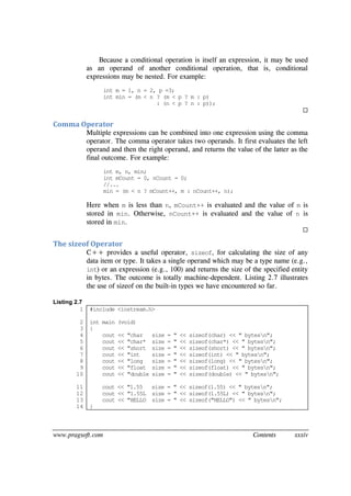 www.pragsoft.com Contents xxxiv
Because a conditional operation is itself an expression, it may be used
as an operand of another conditional operation, that is, conditional
expressions may be nested. For example:
int m = 1, n = 2, p =3;
int min = (m < n ? (m < p ? m : p)
: (n < p ? n : p));

Comma Operator
Multiple expressions can be combined into one expression using the comma
operator. The comma operator takes two operands. It first evaluates the left
operand and then the right operand, and returns the value of the latter as the
final outcome. For example:
int m, n, min;
int mCount = 0, nCount = 0;
//...
min = (m < n ? mCount++, m : nCount++, n);
Here when m is less than n, mCount++ is evaluated and the value of m is
stored in min. Otherwise, nCount++ is evaluated and the value of n is
stored in min.

The sizeof Operator
C++ provides a useful operator, sizeof, for calculating the size of any
data item or type. It takes a single operand which may be a type name (e.g.,
int) or an expression (e.g., 100) and returns the size of the specified entity
in bytes. The outcome is totally machine-dependent. Listing 2.7 illustrates
the use of sizeof on the built-in types we have encountered so far.
Listing 2.7
1
2
3
4
5
6
7
8
9
10
11
12
13
14
#include <iostream.h>
int main (void)
{
cout << "char size = " << sizeof(char) << " bytesn";
cout << "char* size = " << sizeof(char*) << " bytesn";
cout << "short size = " << sizeof(short) << " bytesn";
cout << "int size = " << sizeof(int) << " bytesn";
cout << "long size = " << sizeof(long) << " bytesn";
cout << "float size = " << sizeof(float) << " bytesn";
cout << "double size = " << sizeof(double) << " bytesn";
cout << "1.55 size = " << sizeof(1.55) << " bytesn";
cout << "1.55L size = " << sizeof(1.55L) << " bytesn";
cout << "HELLO size = " << sizeof("HELLO") << " bytesn";
}
 