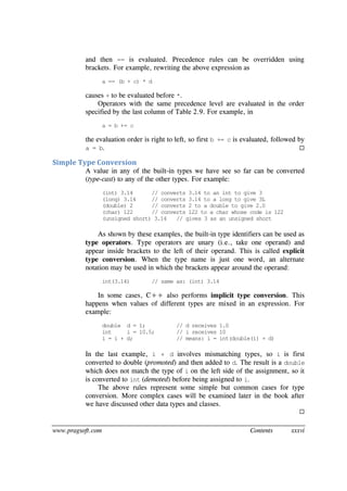 www.pragsoft.com Contents xxxvi
and then == is evaluated. Precedence rules can be overridden using
brackets. For example, rewriting the above expression as
a == (b + c) * d
causes + to be evaluated before *.
Operators with the same precedence level are evaluated in the order
specified by the last column of Table 2.9. For example, in
a = b += c
the evaluation order is right to left, so first b += c is evaluated, followed by
a = b. 
Simple Type Conversion
A value in any of the built-in types we have see so far can be converted
(type-cast) to any of the other types. For example:
(int) 3.14 // converts 3.14 to an int to give 3
(long) 3.14 // converts 3.14 to a long to give 3L
(double) 2 // converts 2 to a double to give 2.0
(char) 122 // converts 122 to a char whose code is 122
(unsigned short) 3.14 // gives 3 as an unsigned short
As shown by these examples, the built-in type identifiers can be used as
type operators. Type operators are unary (i.e., take one operand) and
appear inside brackets to the left of their operand. This is called explicit
type conversion. When the type name is just one word, an alternate
notation may be used in which the brackets appear around the operand:
int(3.14) // same as: (int) 3.14
In some cases, C++ also performs implicit type conversion. This
happens when values of different types are mixed in an expression. For
example:
double d = 1; // d receives 1.0
int i = 10.5; // i receives 10
i = i + d; // means: i = int(double(i) + d)
In the last example, i + d involves mismatching types, so i is first
converted to double (promoted) and then added to d. The result is a double
which does not match the type of i on the left side of the assignment, so it
is converted to int (demoted) before being assigned to i.
The above rules represent some simple but common cases for type
conversion. More complex cases will be examined later in the book after
we have discussed other data types and classes.

 