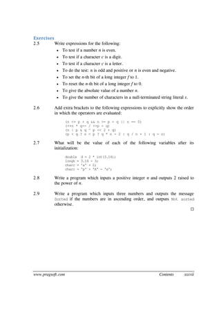 www.pragsoft.com Contents xxxvii
Exercises
2.5 Write expressions for the following:
 To test if a number n is even.
 To test if a character c is a digit.
 To test if a character c is a letter.
 To do the test: n is odd and positive or n is even and negative.
 To set the n-th bit of a long integer f to 1.
 To reset the n-th bit of a long integer f to 0.
 To give the absolute value of a number n.
 To give the number of characters in a null-terminated string literal s.
2.6 Add extra brackets to the following expressions to explicitly show the order
in which the operators are evaluated:
(n <= p + q && n >= p - q || n == 0)
(++n * q-- / ++p - q)
(n | p & q ^ p << 2 + q)
(p < q ? n < p ? q * n - 2 : q / n + 1 : q - n)
2.7 What will be the value of each of the following variables after its
initialization:
double d = 2 * int(3.14);
longk = 3.14 - 3;
charc = 'a' + 2;
charc = 'p' + 'A' - 'a';
2.8 Write a program which inputs a positive integer n and outputs 2 raised to
the power of n.
2.9 Write a program which inputs three numbers and outputs the message
Sorted if the numbers are in ascending order, and outputs Not sorted
otherwise.

 