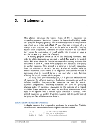 www.pragsoft.com Contents xxxviii
3. Statements
This chapter introduces the various forms of C++ statements for
composing programs. Statements represent the lowest-level building blocks
of a program. Roughly speaking, each statement represents a computational
step which has a certain side-effect. (A side-effect can be thought of as a
change in the program state, such as the value of a variable changing
because of an assignment.) Statements are useful because of the side-effects
they cause, the combination of which enables the program to serve a
specific purpose (e.g., sort a list of names).
A running program spends all of its time executing statements. The
order in which statements are executed is called flow control (or control
flow). This term reflect the fact that the currently executing statement has
the control of the CPU, which when completed will be handed over (flow)
to another statement. Flow control in a program is typically sequential,
from one statement to the next, but may be diverted to other paths by
branch statements. Flow control is an important consideration because it
determines what is executed during a run and what is not, therefore
affecting the overall outcome of the program.
Like many other procedural languages, C++ provides different forms
of statements for different purposes. Declaration statements are used for
defining variables. Assignment-like statements are used for simple,
algebraic computations. Branching statements are used for specifying
alternate paths of execution, depending on the outcome of a logical
condition. Loop statements are used for specifying computations which
need to be repeated until a certain logical condition is satisfied. Flow
control statements are used to divert the execution path to another part of
the program. We will discuss these in turn.
Simple and Compound Statements
A simple statement is a computation terminated by a semicolon. Variable
definitions and semicolon-terminated expressions are examples:
int i; // declaration statement
++i; // this has a side-effect
double d = 10.5; // declaration statement
 
