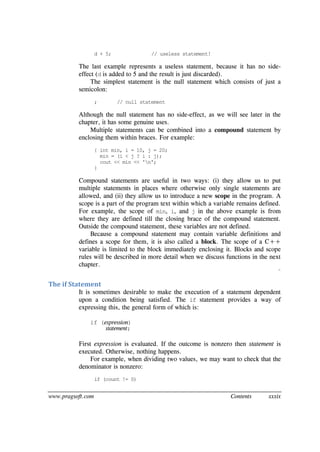 www.pragsoft.com Contents xxxix
d + 5; // useless statement!
The last example represents a useless statement, because it has no side-
effect (d is added to 5 and the result is just discarded).
The simplest statement is the null statement which consists of just a
semicolon:
; // null statement
Although the null statement has no side-effect, as we will see later in the
chapter, it has some genuine uses.
Multiple statements can be combined into a compound statement by
enclosing them within braces. For example:
{ int min, i = 10, j = 20;
min = (i < j ? i : j);
cout << min << 'n';
}
Compound statements are useful in two ways: (i) they allow us to put
multiple statements in places where otherwise only single statements are
allowed, and (ii) they allow us to introduce a new scope in the program. A
scope is a part of the program text within which a variable remains defined.
For example, the scope of min, i, and j in the above example is from
where they are defined till the closing brace of the compound statement.
Outside the compound statement, these variables are not defined.
Because a compound statement may contain variable definitions and
defines a scope for them, it is also called a block. The scope of a C++
variable is limited to the block immediately enclosing it. Blocks and scope
rules will be described in more detail when we discuss functions in the next
chapter.
¨
The if Statement
It is sometimes desirable to make the execution of a statement dependent
upon a condition being satisfied. The if statement provides a way of
expressing this, the general form of which is:
if (expression)
statement;
First expression is evaluated. If the outcome is nonzero then statement is
executed. Otherwise, nothing happens.
For example, when dividing two values, we may want to check that the
denominator is nonzero:
if (count != 0)
 