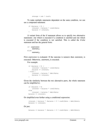 www.pragsoft.com Contents xl
average = sum / count;
To make multiple statements dependent on the same condition, we can
use a compound statement:
if (balance > 0) {
interest = balance * creditRate;
balance += interest;
}
A variant form of the if statement allows us to specify two alternative
statements: one which is executed if a condition is satisfied and one which
is executed if the condition is not satisfied. This is called the if-else
statement and has the general form:
if (expression)
statement1;
else
statement2;
First expression is evaluated. If the outcome is nonzero then statement1 is
executed. Otherwise, statement2 is executed.
For example:
if (balance > 0) {
interest = balance * creditRate;
balance += interest;
} else {
interest = balance * debitRate;
balance += interest;
}
Given the similarity between the two alternative parts, the whole statement
can be simplified to:
if (balance > 0)
interest = balance * creditRate;
else
interest = balance * debitRate;
balance += interest;
Or simplified even further using a conditional expression:
interest = balance * (balance > 0 ? creditRate : debitRate);
balance += interest;
Or just:
balance += balance * (balance > 0 ? creditRate : debitRate);
 