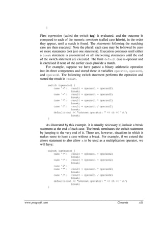 www.pragsoft.com Contents xlii
}
First expression (called the switch tag) is evaluated, and the outcome is
compared to each of the numeric constants (called case labels), in the order
they appear, until a match is found. The statements following the matching
case are then executed. Note the plural: each case may be followed by zero
or more statements (not just one statement). Execution continues until either
a break statement is encountered or all intervening statements until the end
of the switch statement are executed. The final default case is optional and
is exercised if none of the earlier cases provide a match.
For example, suppose we have parsed a binary arithmetic operation
into its three components and stored these in variables operator, operand1,
and operand2. The following switch statement performs the operation and
stored the result in result.
switch (operator) {
case '+': result = operand1 + operand2;
break;
case '-': result = operand1 - operand2;
break;
case '*': result = operand1 * operand2;
break;
case '/': result = operand1 / operand2;
break;
default:cout << "unknown operator: " << ch << 'n';
break;
}
As illustrated by this example, it is usually necessary to include a break
statement at the end of each case. The break terminates the switch statement
by jumping to the very end of it. There are, however, situations in which it
makes sense to have a case without a break. For example, if we extend the
above statement to also allow x to be used as a multiplication operator, we
will have:
switch (operator) {
case '+': result = operand1 + operand2;
break;
case '-': result = operand1 - operand2;
break;
case 'x':
case '*': result = operand1 * operand2;
break;
case '/': result = operand1 / operand2;
break;
default:cout << "unknown operator: " << ch << 'n';
break;
}
 