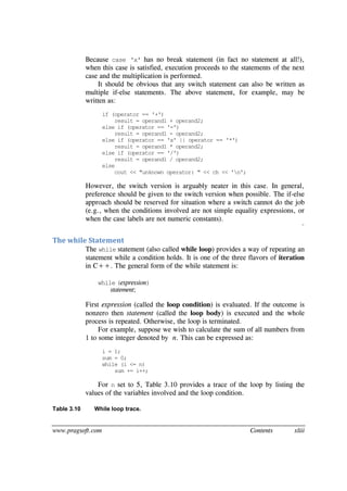 www.pragsoft.com Contents xliii
Because case 'x' has no break statement (in fact no statement at all!),
when this case is satisfied, execution proceeds to the statements of the next
case and the multiplication is performed.
It should be obvious that any switch statement can also be written as
multiple if-else statements. The above statement, for example, may be
written as:
if (operator == '+')
result = operand1 + operand2;
else if (operator == '-')
result = operand1 - operand2;
else if (operator == 'x' || operator == '*')
result = operand1 * operand2;
else if (operator == '/')
result = operand1 / operand2;
else
cout << "unknown operator: " << ch << 'n';
However, the switch version is arguably neater in this case. In general,
preference should be given to the switch version when possible. The if-else
approach should be reserved for situation where a switch cannot do the job
(e.g., when the conditions involved are not simple equality expressions, or
when the case labels are not numeric constants).
¨
The while Statement
The while statement (also called while loop) provides a way of repeating an
statement while a condition holds. It is one of the three flavors of iteration
in C++. The general form of the while statement is:
while (expression)
statement;
First expression (called the loop condition) is evaluated. If the outcome is
nonzero then statement (called the loop body) is executed and the whole
process is repeated. Otherwise, the loop is terminated.
For example, suppose we wish to calculate the sum of all numbers from
1 to some integer denoted by n. This can be expressed as:
i = 1;
sum = 0;
while (i <= n)
sum += i++;
For n set to 5, Table 3.10 provides a trace of the loop by listing the
values of the variables involved and the loop condition.
Table 3.10 While loop trace.
 