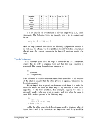 www.pragsoft.com Contents xliv
Iteration i n i <= n sum += i++
First 1 5 1 1
Second 2 5 1 3
Third 3 5 1 6
Fourth 4 5 1 10
Fifth 5 5 1 15
Sixth 6 5 0
It is not unusual for a while loop to have an empty body (i.e., a null
statement). The following loop, for example, sets n to its greatest odd
factor.
while (n % 2 == 0 && n /= 2)
;
Here the loop condition provides all the necessary computation, so there is
no real need for a body. The loop condition not only tests that n is even, it
also divides n by two and ensures that the loop will terminate should n be
zero.
¨
The do Statement
The do statement (also called do loop) is similar to the while statement,
except that its body is executed first and then the loop condition is
examined. The general form of the do statement is:
do
statement;
while (expression);
First statement is executed and then expression is evaluated. If the outcome
of the latter is nonzero then the whole process is repeated. Otherwise, the
loop is terminated.
The do loop is less frequently used than the while loop. It is useful for
situations where we need the loop body to be executed at least once,
regardless of the loop condition. For example, suppose we wish to
repeatedly read a value and print its square, and stop when the value is
zero. This can be expressed as the following loop:
do {
cin >> n;
cout << n * n << 'n';
} while (n != 0);
Unlike the while loop, the do loop is never used in situations where it
would have a null body. Although a do loop with a null body would be
 