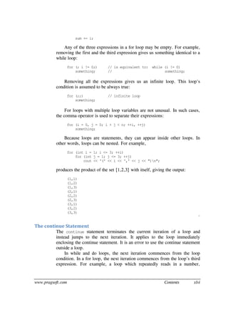 www.pragsoft.com Contents xlvi
sum += i;
Any of the three expressions in a for loop may be empty. For example,
removing the first and the third expression gives us something identical to a
while loop:
for (; i != 0;) // is equivalent to: while (i != 0)
something; // something;
Removing all the expressions gives us an infinite loop. This loop's
condition is assumed to be always true:
for (;;) // infinite loop
something;
For loops with multiple loop variables are not unusual. In such cases,
the comma operator is used to separate their expressions:
for (i = 0, j = 0; i + j < n; ++i, ++j)
something;
Because loops are statements, they can appear inside other loops. In
other words, loops can be nested. For example,
for (int i = 1; i <= 3; ++i)
for (int j = 1; j <= 3; ++j)
cout << '(' << i << ',' << j << ")n";
produces the product of the set {1,2,3} with itself, giving the output:
(1,1)
(1,2)
(1,3)
(2,1)
(2,2)
(2,3)
(3,1)
(3,2)
(3,3)
¨
The continue Statement
The continue statement terminates the current iteration of a loop and
instead jumps to the next iteration. It applies to the loop immediately
enclosing the continue statement. It is an error to use the continue statement
outside a loop.
In while and do loops, the next iteration commences from the loop
condition. In a for loop, the next iteration commences from the loop’s third
expression. For example, a loop which repeatedly reads in a number,
 