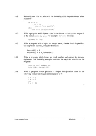 www.pragsoft.com Contents l
3.11 Assuming that n is 20, what will the following code fragment output when
executed?
if (n >= 0)
if (n < 10)
cout << "n is smalln";
else
cout << "n is negativen";
3.12 Write a program which inputs a date in the format dd/mm/yy and outputs it
in the format month dd, year. For example, 25/12/61 becomes:
December 25, 1961
3.13 Write a program which inputs an integer value, checks that it is positive,
and outputs its factorial, using the formulas:
factorial(0) = 1
factorial(n) = n × factorial(n-1)
3.14 Write a program which inputs an octal number and outputs its decimal
equivalent. The following example illustrates the expected behavior of the
program:
Input an octal number: 214
Octal(214) = Decimal(532)
3.15 Write a program which produces a simple multiplication table of the
following format for integers in the range 1 to 9:
1 x 1 = 1
1 x 2 = 2
...
9 x 9 = 81
¨
 