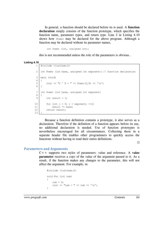 www.pragsoft.com Contents liii
In general, a function should be declared before its is used. A function
declaration simply consists of the function prototype, which specifies the
function name, parameter types, and return type. Line 2 in Listing 4.10
shows how Power may be declared for the above program. Although a
function may be declared without its parameter names,
int Power (int, unsigned int);
this is not recommended unless the role of the parameters is obvious..
Listing 4.10
1
2
3
4
5
6
7
8
9
10
11
12
13
#include <iostream.h>
int Power (int base, unsigned int exponent); // function declaration
main (void)
{
cout << "2 ^ 8 = " << Power(2,8) << 'n';
}
int Power (int base, unsigned int exponent)
{
int result = 1;
for (int i = 0; i < exponent; ++i)
result *= base;
return result;
}
Because a function definition contains a prototype, it also serves as a
declaration. Therefore if the definition of a function appears before its use,
no additional declaration is needed. Use of function prototypes is
nevertheless encouraged for all circumstances. Collecting these in a
separate header file enables other programmers to quickly access the
functions without having to read their entire definitions.

Parameters and Arguments
C++ supports two styles of parameters: value and reference. A value
parameter receives a copy of the value of the argument passed to it. As a
result, if the function makes any changes to the parameter, this will not
affect the argument. For example, in
#include <iostream.h>
void Foo (int num)
{
num = 0;
cout << "num = " << num << 'n';
}
 