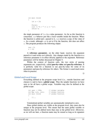www.pragsoft.com Contents liv
int main (void)
{
int x = 10;
Foo(x);
cout << "x = " << x << 'n';
return 0;
}
the single parameter of Foo is a value parameter. As far as this function is
concerned, num behaves just like a local variable inside the function. When
the function is called and x passed to it, num receives a copy of the value of
x. As a result, although num is set to 0 by the function, this does not affect
x. The program produces the following output:
num = 0;
x = 10;
A reference parameter, on the other hand, receives the argument
passed to it and works on it directly. Any changes made by the function to a
reference parameter is in effect directly applied to the argument. Reference
parameters will be further discussed in Chapter 5.
Within the context of function calls, the two styles of passing
arguments are, respectively, called pass-by-value and pass-by-reference. It
is perfectly valid for a function to use pass-by-value for some of its
parameters and pass-by-reference for others. The former is used much more
often in practice.

Global and Local Scope
Everything defined at the program scope level (i.e., outside functions and
classes) is said to have a global scope. Thus the sample functions we have
seen so far all have a global scope. Variables may also be defined at the
global scope:
int year = 1994; // global variable
int Max (int, int); // global function
int main (void) // global function
{
//...
}
Uninitialized global variables are automatically initialized to zero.
Since global entities are visible at the program level, they must also be
unique at the program level. This means that the same global variable or
function may not be defined more than once at the global level. (However,
as we will see later, a function name may be reused so long as its signature
 