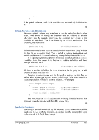 www.pragsoft.com Contents lviii
//...
}
Like global variables, static local variables are automatically initialized to
0.

Extern Variables and Functions
Because a global variable may be defined in one file and referred to in other
files, some means of telling the compiler that the variable is defined
elsewhere may be needed. Otherwise, the compiler may object to the
variable as undefined. This is facilitated by an extern declaration. For
example, the declaration
extern int size; // variable declaration
informs the compiler that size is actually defined somewhere (may be later
in this file or in another file). This is called a variable declaration (not
definition) because it does not lead to any storage being allocated for size.
It is a poor programming practice to include an initializer for an extern
variable, since this causes it to become a variable definition and have
storage allocated for it:
extern int size = 10; // no longer a declaration!
If there is another definition for size elsewhere in the program, it will
eventually clash with this one.
Function prototypes may also be declared as extern, but this has no
effect when a prototype appears at the global scope. It is more useful for
declaring function prototypes inside a function. For example:
double Tangent (double angle)
{
extern double sin(double); // defined elsewhere
extern double cos(double); // defined elsewhere
return sin(angle) / cos(angle);
}
The best place for extern declarations is usually in header files so that
they can be easily included and shared by source files.

Symbolic Constants
Preceding a variable definition by the keyword const makes that variable
read-only (i.e., a symbolic constant). A constant must be initialized to some
value when it is defined. For example:
 