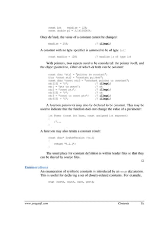 www.pragsoft.com Contents lix
const int maxSize = 128;
const double pi = 3.141592654;
Once defined, the value of a constant cannot be changed:
maxSize = 256; // illegal!
A constant with no type specifier is assumed to be of type int:
const maxSize = 128; // maxSize is of type int
With pointers, two aspects need to be considered: the pointer itself, and
the object pointed to, either of which or both can be constant:
const char *str1 = "pointer to constant";
char *const str2 = "constant pointer";
const char *const str3 = "constant pointer to constant";
str1[0] = 'P'; // illegal!
str1 = "ptr to const"; // ok
str2 = "const ptr"; // illegal!
str2[0] = 'P'; // ok
str3 = "const to const ptr"; // illegal!
str3[0] = 'C'; // illegal!
A function parameter may also be declared to be constant. This may be
used to indicate that the function does not change the value of a parameter:
int Power (const int base, const unsigned int exponent)
{
//...
}
A function may also return a constant result:
const char* SystemVersion (void)
{
return "5.2.1";
}
The usual place for constant definition is within header files so that they
can be shared by source files.

Enumerations
An enumeration of symbolic constants is introduced by an enum declaration.
This is useful for declaring a set of closely-related constants. For example,
enum {north, south, east, west};
 