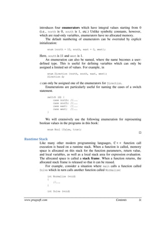 www.pragsoft.com Contents lx
introduces four enumerators which have integral values starting from 0
(i.e., north is 0, south is 1, etc.) Unlike symbolic constants, however,
which are read-only variables, enumerators have no allocated memory.
The default numbering of enumerators can be overruled by explicit
initialization:
enum {north = 10, south, east = 0, west};
Here, south is 11 and west is 1.
An enumeration can also be named, where the name becomes a user-
defined type. This is useful for defining variables which can only be
assigned a limited set of values. For example, in
enum Direction {north, south, east, west};
Direction d;
d can only be assigned one of the enumerators for Direction.
Enumerations are particularly useful for naming the cases of a switch
statement.
switch (d) {
case north: //...
case south: //...
case east: //...
case west: //...
}
We will extensively use the following enumeration for representing
boolean values in the programs in this book:
enum Bool {false, true};

Runtime Stack
Like many other modern programming languages, C++ function call
execution is based on a runtime stack. When a function is called, memory
space is allocated on this stack for the function parameters, return value,
and local variables, as well as a local stack area for expression evaluation.
The allocated space is called a stack frame. When a function returns, the
allocated stack frame is released so that it can be reused.
For example, consider a situation where main calls a function called
Solve which in turn calls another function called Normalize:
int Normalize (void)
{
//...
}
int Solve (void)
 