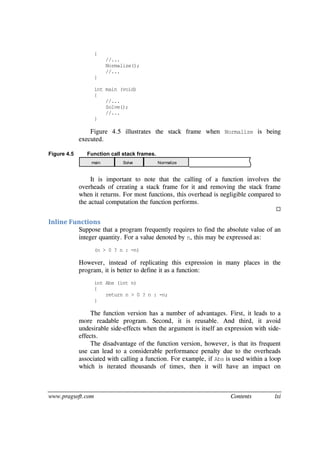 www.pragsoft.com Contents lxi
{
//...
Normalize();
//...
}
int main (void)
{
//...
Solve();
//...
}
Figure 4.5 illustrates the stack frame when Normalize is being
executed.
Figure 4.5 Function call stack frames.
main Solve Normalize
It is important to note that the calling of a function involves the
overheads of creating a stack frame for it and removing the stack frame
when it returns. For most functions, this overhead is negligible compared to
the actual computation the function performs.

Inline Functions
Suppose that a program frequently requires to find the absolute value of an
integer quantity. For a value denoted by n, this may be expressed as:
(n > 0 ? n : -n)
However, instead of replicating this expression in many places in the
program, it is better to define it as a function:
int Abs (int n)
{
return n > 0 ? n : -n;
}
The function version has a number of advantages. First, it leads to a
more readable program. Second, it is reusable. And third, it avoid
undesirable side-effects when the argument is itself an expression with side-
effects.
The disadvantage of the function version, however, is that its frequent
use can lead to a considerable performance penalty due to the overheads
associated with calling a function. For example, if Abs is used within a loop
which is iterated thousands of times, then it will have an impact on
 