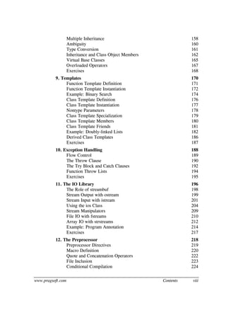 www.pragsoft.com Contents viii
Multiple Inheritance 158
Ambiguity 160
Type Conversion 161
Inheritance and Class Object Members 162
Virtual Base Classes 165
Overloaded Operators 167
Exercises 168
9. Templates 170
Function Template Definition 171
Function Template Instantiation 172
Example: Binary Search 174
Class Template Definition 176
Class Template Instantiation 177
Nontype Parameters 178
Class Template Specialization 179
Class Template Members 180
Class Template Friends 181
Example: Doubly-linked Lists 182
Derived Class Templates 186
Exercises 187
10. Exception Handling 188
Flow Control 189
The Throw Clause 190
The Try Block and Catch Clauses 192
Function Throw Lists 194
Exercises 195
11. The IO Library 196
The Role of streambuf 198
Stream Output with ostream 199
Stream Input with istream 201
Using the ios Class 204
Stream Manipulators 209
File IO with fstreams 210
Array IO with strstreams 212
Example: Program Annotation 214
Exercises 217
12. The Preprocessor 218
Preprocessor Directives 219
Macro Definition 220
Quote and Concatenation Operators 222
File Inclusion 223
Conditional Compilation 224
 