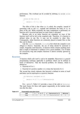 www.pragsoft.com Contents lxii
performance. The overhead can be avoided by defining Abs as an inline
function:
inline int Abs (int n)
{
return n > 0 ? n : -n;
}
The effect of this is that when Abs is called, the compiler, instead of
generating code to call Abs, expands and substitutes the body of Abs in
place of the call. While essentially the same computation is performed, no
function call is involved and hence no stack frame is allocated.
Because calls to an inline function are expanded, no trace of the
function itself will be left in the compiled code. Therefore, if a function is
defined inline in one file, it may not be available to other files.
Consequently, inline functions are commonly placed in header files so that
they can be shared.
Like the register keyword, inline is a hint which the compiler is not
obliged to observe. Generally, the use of inline should be restricted to
simple, frequently used functions. A function which contains anything more
than a couple of statements is unlikely to be a good candidate. Use of inline
for excessively long and complex functions is almost certainly ignored by
the compiler. 
Recursion
A function which calls itself is said to be recursive. Recursion is a general
programming technique applicable to problems which can be defined in
terms of themselves. Take the factorial problem, for instance, which is
defined as:
 Factorial of 0 is 1.
 Factorial of a positive number n is n times the factorial of n-1.
The second line clearly indicates that factorial is defined in terms of itself
and hence can be expressed as a recursive function:
int Factorial (unsigned int n)
{
return n == 0 ? 1 : n * Factorial(n-1);
}
For n set to 3, Table 4.11 provides a trace of the calls to Factorial.
The stack frames for these calls appear sequentially on the runtime stack,
one after the other.
Table 4.11 Factorial(3) execution trace.
Call n n == 0 n * Factorial(n-1) Returns
First 3 0 3 * Factorial(2) 6
 