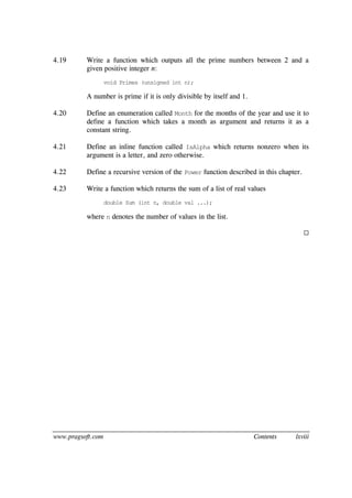 www.pragsoft.com Contents lxviii
4.19 Write a function which outputs all the prime numbers between 2 and a
given positive integer n:
void Primes (unsigned int n);
A number is prime if it is only divisible by itself and 1.
4.20 Define an enumeration called Month for the months of the year and use it to
define a function which takes a month as argument and returns it as a
constant string.
4.21 Define an inline function called IsAlpha which returns nonzero when its
argument is a letter, and zero otherwise.
4.22 Define a recursive version of the Power function described in this chapter.
4.23 Write a function which returns the sum of a list of real values
double Sum (int n, double val ...);
where n denotes the number of values in the list.

 