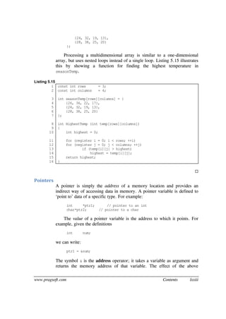 www.pragsoft.com Contents lxxiii
{24, 32, 19, 13},
{28, 38, 25, 20}
};
Processing a multidimensional array is similar to a one-dimensional
array, but uses nested loops instead of a single loop. Listing 5.15 illustrates
this by showing a function for finding the highest temperature in
seasonTemp.
Listing 5.15
1
2
3
4
5
6
7
8
9
10
11
12
13
14
15
16
const int rows = 3;
const int columns = 4;
int seasonTemp[rows][columns] = {
{26, 34, 22, 17},
{24, 32, 19, 13},
{28, 38, 25, 20}
};
int HighestTemp (int temp[rows][columns])
{
int highest = 0;
for (register i = 0; i < rows; ++i)
for (register j = 0; j < columns; ++j)
if (temp[i][j] > highest)
highest = temp[i][j];
return highest;
}

Pointers
A pointer is simply the address of a memory location and provides an
indirect way of accessing data in memory. A pointer variable is defined to
‘point to’ data of a specific type. For example:
int *ptr1; // pointer to an int
char*ptr2; // pointer to a char
The value of a pointer variable is the address to which it points. For
example, given the definitions
int num;
we can write:
ptr1 = &num;
The symbol & is the address operator; it takes a variable as argument and
returns the memory address of that variable. The effect of the above
 