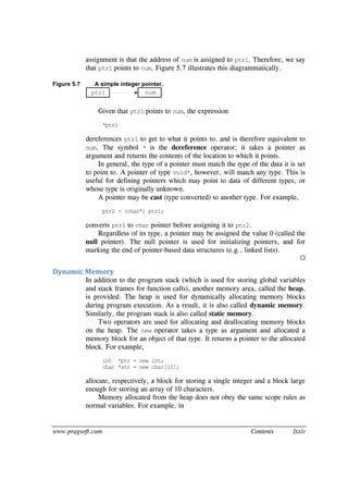 www.pragsoft.com Contents lxxiv
assignment is that the address of num is assigned to ptr1. Therefore, we say
that ptr1 points to num. Figure 5.7 illustrates this diagrammatically.
Figure 5.7 A simple integer pointer.
ptr1 num
Given that ptr1 points to num, the expression
*ptr1
dereferences ptr1 to get to what it points to, and is therefore equivalent to
num. The symbol * is the dereference operator; it takes a pointer as
argument and returns the contents of the location to which it points.
In general, the type of a pointer must match the type of the data it is set
to point to. A pointer of type void*, however, will match any type. This is
useful for defining pointers which may point to data of different types, or
whose type is originally unknown.
A pointer may be cast (type converted) to another type. For example,
ptr2 = (char*) ptr1;
converts ptr1 to char pointer before assigning it to ptr2.
Regardless of its type, a pointer may be assigned the value 0 (called the
null pointer). The null pointer is used for initializing pointers, and for
marking the end of pointer-based data structures (e.g., linked lists).

Dynamic Memory
In addition to the program stack (which is used for storing global variables
and stack frames for function calls), another memory area, called the heap,
is provided. The heap is used for dynamically allocating memory blocks
during program execution. As a result, it is also called dynamic memory.
Similarly, the program stack is also called static memory.
Two operators are used for allocating and deallocating memory blocks
on the heap. The new operator takes a type as argument and allocated a
memory block for an object of that type. It returns a pointer to the allocated
block. For example,
int *ptr = new int;
char *str = new char[10];
allocate, respectively, a block for storing a single integer and a block large
enough for storing an array of 10 characters.
Memory allocated from the heap does not obey the same scope rules as
normal variables. For example, in
 