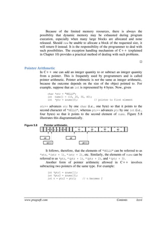 www.pragsoft.com Contents lxxvi
Because of the limited memory resources, there is always the
possibility that dynamic memory may be exhausted during program
execution, especially when many large blocks are allocated and none
released. Should new be unable to allocate a block of the requested size, it
will return 0 instead. It is the responsibility of the programmer to deal with
such possibilities. The exception handling mechanism of C++ (explained
in Chapter 10) provides a practical method of dealing with such problems.

Pointer Arithmetic
In C++ one can add an integer quantity to or subtract an integer quantity
from a pointer. This is frequently used by programmers and is called
pointer arithmetic. Pointer arithmetic is not the same as integer arithmetic,
because the outcome depends on the size of the object pointed to. For
example, suppose that an int is represented by 4 bytes. Now, given
char *str = "HELLO";
int nums[] = {10, 20, 30, 40};
int *ptr = &nums[0]; // pointer to first element
str++ advances str by one char (i.e., one byte) so that it points to the
second character of "HELLO", whereas ptr++ advances ptr by one int (i.e.,
four bytes) so that it points to the second element of nums. Figure 5.8
illustrates this diagrammatically.
Figure 5.8 Pointer arithmetic.
H E L L O 0 10 20 30 40
str
str++
ptr
ptr++
It follows, therefore, that the elements of "HELLO" can be referred to as
*str, *(str + 1), *(str + 2), etc. Similarly, the elements of nums can be
referred to as *ptr, *(ptr + 1), *(ptr + 2), and *(ptr + 3).
Another form of pointer arithmetic allowed in C++ involves
subtracting two pointers of the same type. For example:
int *ptr1 = &nums[1];
int *ptr2 = &nums[3];
int n = ptr2 - ptr1; // n becomes 2
 