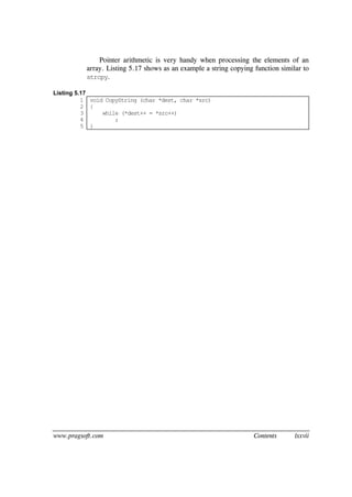 www.pragsoft.com Contents lxxvii
Pointer arithmetic is very handy when processing the elements of an
array. Listing 5.17 shows as an example a string copying function similar to
strcpy.
Listing 5.17
1
2
3
4
5
void CopyString (char *dest, char *src)
{
while (*dest++ = *src++)
;
}
 