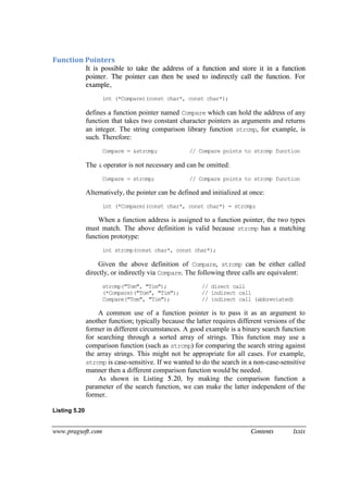 www.pragsoft.com Contents lxxix
Function Pointers
It is possible to take the address of a function and store it in a function
pointer. The pointer can then be used to indirectly call the function. For
example,
int (*Compare)(const char*, const char*);
defines a function pointer named Compare which can hold the address of any
function that takes two constant character pointers as arguments and returns
an integer. The string comparison library function strcmp, for example, is
such. Therefore:
Compare = &strcmp; // Compare points to strcmp function
The & operator is not necessary and can be omitted:
Compare = strcmp; // Compare points to strcmp function
Alternatively, the pointer can be defined and initialized at once:
int (*Compare)(const char*, const char*) = strcmp;
When a function address is assigned to a function pointer, the two types
must match. The above definition is valid because strcmp has a matching
function prototype:
int strcmp(const char*, const char*);
Given the above definition of Compare, strcmp can be either called
directly, or indirectly via Compare. The following three calls are equivalent:
strcmp("Tom", "Tim"); // direct call
(*Compare)("Tom", "Tim"); // indirect call
Compare("Tom", "Tim"); // indirect call (abbreviated)
A common use of a function pointer is to pass it as an argument to
another function; typically because the latter requires different versions of the
former in different circumstances. A good example is a binary search function
for searching through a sorted array of strings. This function may use a
comparison function (such as strcmp) for comparing the search string against
the array strings. This might not be appropriate for all cases. For example,
strcmp is case-sensitive. If we wanted to do the search in a non-case-sensitive
manner then a different comparison function would be needed.
As shown in Listing 5.20, by making the comparison function a
parameter of the search function, we can make the latter independent of the
former.
Listing 5.20
 