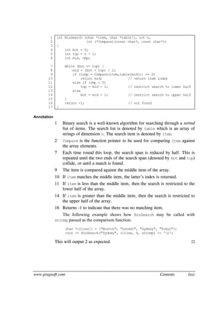 www.pragsoft.com Contents lxxx
1
2
3
4
5
6
7
8
9
10
11
12
13
14
15
16
17
int BinSearch (char *item, char *table[], int n,
int (*Compare)(const char*, const char*))
{
int bot = 0;
int top = n - 1;
int mid, cmp;
while (bot <= top) {
mid = (bot + top) / 2;
if ((cmp = Compare(item,table[mid])) == 0)
return mid; // return item index
else if (cmp < 0)
top = mid - 1; // restrict search to lower half
else
bot = mid + 1; // restrict search to upper half
}
return -1; // not found
}
Annotation
1 Binary search is a well-known algorithm for searching through a sorted
list of items. The search list is denoted by table which is an array of
strings of dimension n. The search item is denoted by item.
2 Compare is the function pointer to be used for comparing item against
the array elements.
7 Each time round this loop, the search span is reduced by half. This is
repeated until the two ends of the search span (denoted by bot and top)
collide, or until a match is found.
9 The item is compared against the middle item of the array.
10 If item matches the middle item, the latter’s index is returned.
11 If item is less than the middle item, then the search is restricted to the
lower half of the array.
14 If item is greater than the middle item, then the search is restricted to
the upper half of the array.
16 Returns -1 to indicate that there was no matching item.
The following example shows how BinSearch may be called with
strcmp passed as the comparison function:
char *cities[] = {"Boston", "London", "Sydney", "Tokyo"};
cout << BinSearch("Sydney", cities, 4, strcmp) << 'n';
This will output 2 as expected. 
 