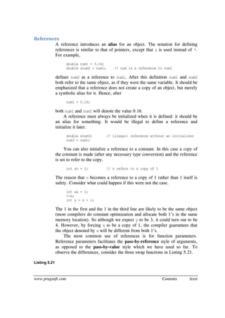 www.pragsoft.com Contents lxxxi
References
A reference introduces an alias for an object. The notation for defining
references is similar to that of pointers, except that & is used instead of *.
For example,
double num1 = 3.14;
double &num2 = num1; // num is a reference to num1
defines num2 as a reference to num1. After this definition num1 and num2
both refer to the same object, as if they were the same variable. It should be
emphasized that a reference does not create a copy of an object, but merely
a symbolic alias for it. Hence, after
num1 = 0.16;
both num1 and num2 will denote the value 0.16.
A reference must always be initialized when it is defined: it should be
an alias for something. It would be illegal to define a reference and
initialize it later.
double &num3; // illegal: reference without an initializer
num3 = num1;
You can also initialize a reference to a constant. In this case a copy of
the constant is made (after any necessary type conversion) and the reference
is set to refer to the copy.
int &n = 1; // n refers to a copy of 1
The reason that n becomes a reference to a copy of 1 rather than 1 itself is
safety. Consider what could happen if this were not the case.
int &x = 1;
++x;
int y = x + 1;
The 1 in the first and the 1 in the third line are likely to be the same object
(most compilers do constant optimization and allocate both 1’s in the same
memory location). So although we expect y to be 3, it could turn out to be
4. However, by forcing x to be a copy of 1, the compiler guarantees that
the object denoted by x will be different from both 1’s.
The most common use of references is for function parameters.
Reference parameters facilitates the pass-by-reference style of arguments,
as opposed to the pass-by-value style which we have used so far. To
observe the differences, consider the three swap functions in Listing 5.21.
Listing 5.21
 