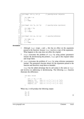 www.pragsoft.com Contents lxxxii
1
2
3
4
5
6
7
8
9
10
11
12
13
14
15
16
17
18
void Swap1 (int x, int y) // pass-by-value (objects)
{
int temp = x;
x = y;
y = temp;
}
void Swap2 (int *x, int *y) // pass-by-value (pointers)
{
int temp = *x;
*x = *y;
*y = temp;
}
void Swap3 (int &x, int &y) // pass-by-reference
{
int temp = x;
x = y;
y = temp;
}
Annotation
1 Although Swap1 swaps x and y, this has no effect on the arguments
passed to the function, because Swap1 receives a copy of the arguments.
What happens to the copy does not affect the original.
7 Swap2 overcomes the problem of Swap1 by using pointer parameters
instead. By dereferencing the pointers, Swap2 gets to the original values
and swaps them.
13 Swap3 overcomes the problem of Swap1 by using reference parameters
instead. The parameters become aliases for the arguments passed to the
function and therefore swap them as intended.
Swap3 has the added advantage that its call syntax is the same as Swap1
and involves no addressing or dereferencing. The following main function
illustrates the differences:
int main (void)
{
int i = 10, j = 20;
Swap1(i, j); cout << i << ", " << j << 'n';
Swap2(&i, &j); cout << i << ", " << j << 'n';
Swap3(i, j); cout << i << ", " << j << 'n';
}
When run, it will produce the following output:
10, 20
20, 10
10, 20 
 