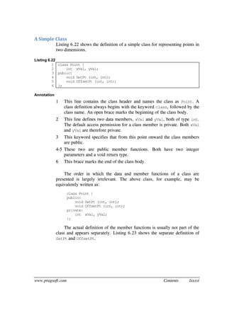www.pragsoft.com Contents lxxxvi
A Simple Class
Listing 6.22 shows the definition of a simple class for representing points in
two dimensions.
Listing 6.22
1
2
3
4
5
6
class Point {
int xVal, yVal;
public:
void SetPt (int, int);
void OffsetPt (int, int);
};
Annotation
1 This line contains the class header and names the class as Point. A
class definition always begins with the keyword class, followed by the
class name. An open brace marks the beginning of the class body.
2 This line defines two data members, xVal and yVal, both of type int.
The default access permission for a class member is private. Both xVal
and yVal are therefore private.
3 This keyword specifies that from this point onward the class members
are public.
4-5 These two are public member functions. Both have two integer
parameters and a void return type.
6 This brace marks the end of the class body.
The order in which the data and member functions of a class are
presented is largely irrelevant. The above class, for example, may be
equivalently written as:
class Point {
public:
void SetPt (int, int);
void OffsetPt (int, int);
private:
int xVal, yVal;
};
The actual definition of the member functions is usually not part of the
class and appears separately. Listing 6.23 shows the separate definition of
SetPt and OffsetPt.
 
