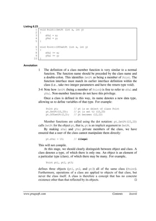 www.pragsoft.com Contents lxxxvii
Listing 6.23
1
2
3
4
5
6
7
8
9
10
void Point::SetPt (int x, int y)
{
xVal = x;
yVal = y;
}
void Point::OffsetPt (int x, int y)
{
xVal += x;
yVal += y;
}
Annotation
1 The definition of a class member function is very similar to a normal
function. The function name should be preceded by the class name and
a double-colon. This identifies SetPt as being a member of Point. The
function interface must match its earlier interface definition within the
class (i.e., take two integer parameters and have the return type void).
3-4 Note how SetPt (being a member of Point) is free to refer to xVal and
yVal. Non-member functions do not have this privilege.
Once a class is defined in this way, its name denotes a new data type,
allowing us to define variables of that type. For example:
Point pt; // pt is an object of class Point
pt.SetPt(10,20); // pt is set to (10,20)
pt.OffsetPt(2,2); // pt becomes (12,22)
Member functions are called using the dot notation: pt.SetPt(10,20)
calls SetPt for the object pt, that is, pt is an implicit argument to SetPt.
By making xVal and yVal private members of the class, we have
ensured that a user of the class cannot manipulate them directly:
pt.xVal = 10; // illegal
This will not compile.
At this stage, we should clearly distinguish between object and class. A
class denotes a type, of which there is only one. An object is an element of
a particular type (class), of which there may be many. For example,
Point pt1, pt2, pt3;
defines three objects (pt1, pt2, and pt3) all of the same class (Point).
Furthermore, operations of a class are applied to objects of that class, but
never the class itself. A class is therefore a concept that has no concrete
existence other than that reflected by its objects. 
 